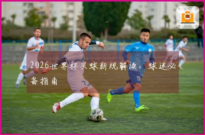 2026世界杯买球新规解读，球迷必备指南