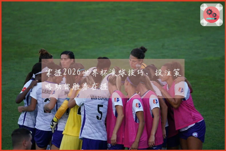 掌握2026世界杯滚球技巧，投注策略助你胜券在握